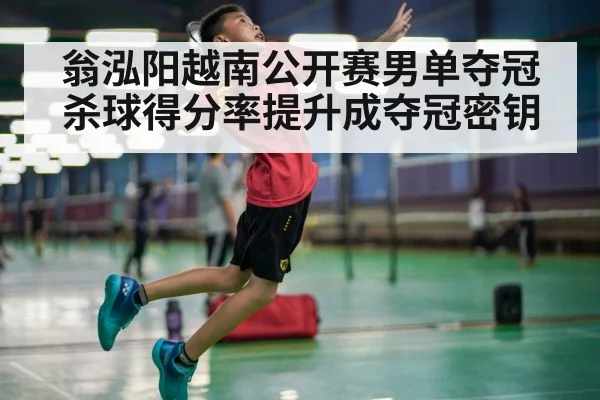 翁泓阳越南公开赛男单夺冠 杀球得分率提升成夺冠密钥
