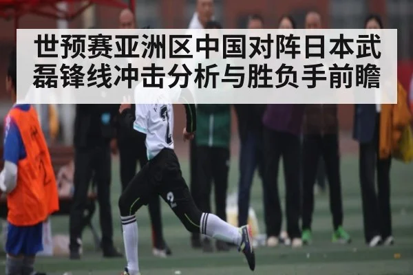 世预赛亚洲区中国对阵日本武磊锋线冲击分析与胜负手前瞻