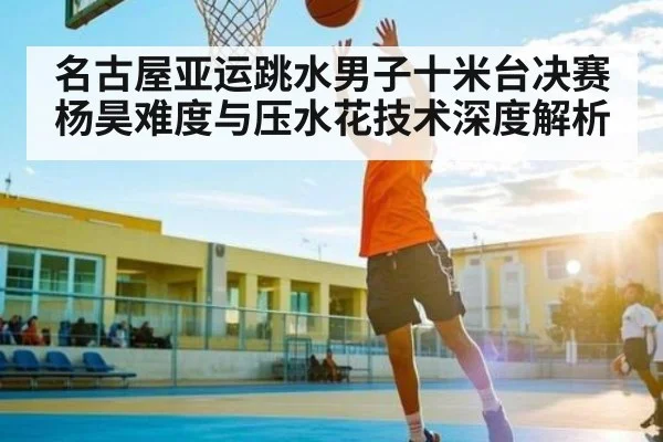 名古屋亚运跳水男子十米台决赛杨昊难度与压水花技术深度解析